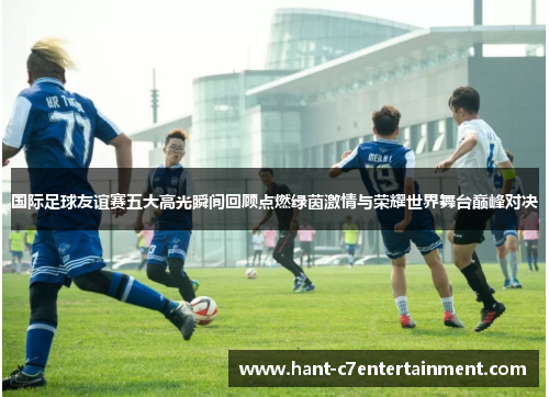 国际足球友谊赛五大高光瞬间回顾点燃绿茵激情与荣耀世界舞台巅峰对决