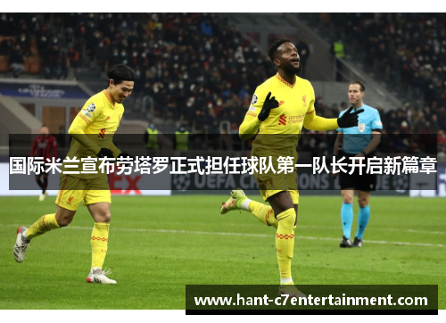 国际米兰宣布劳塔罗正式担任球队第一队长开启新篇章 国际米兰宣布劳塔罗正式担任球队第一队长开启新篇章