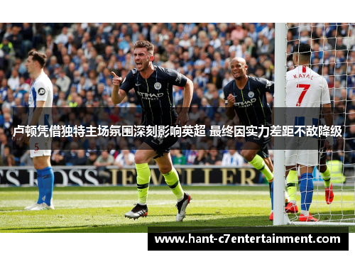 卢顿凭借独特主场氛围深刻影响英超 最终因实力差距不敌降级