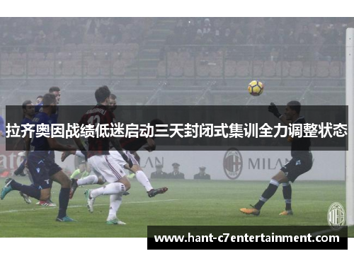 拉齐奥因战绩低迷启动三天封闭式集训全力调整状态