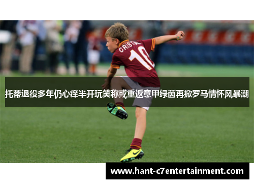 托蒂退役多年仍心痒半开玩笑称或重返意甲绿茵再掀罗马情怀风暴潮