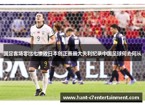 国足客场零比七惨败日本创正赛最大失利纪录中国足球何去何从