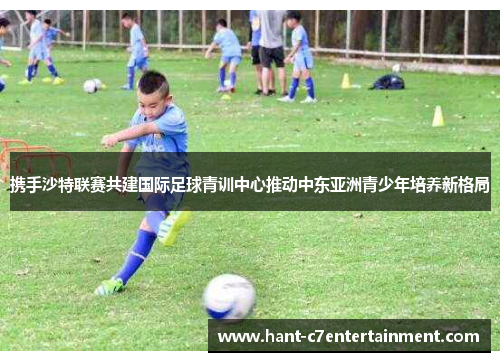 携手沙特联赛共建国际足球青训中心推动中东亚洲青少年培养新格局